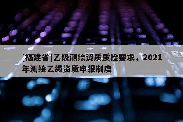 [福建省]乙级测绘资质质检要求，2021年测绘乙级资质申报制度