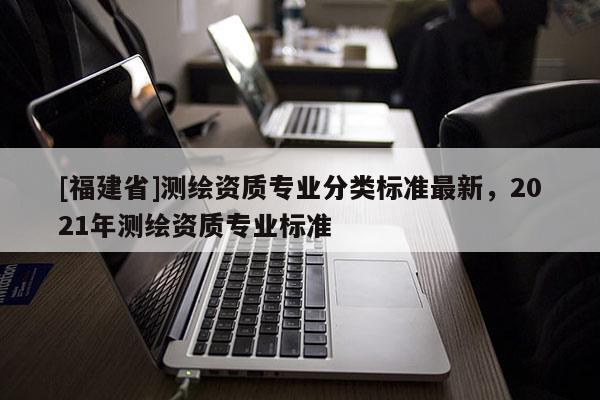 [福建省]测绘资质专业分类标准最新，2021年测绘资质专业标准