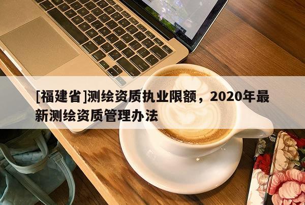 [福建省]测绘资质执业限额，2020年最新测绘资质管理办法