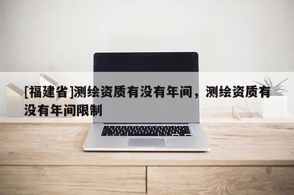 [福建省]测绘资质有没有年间，测绘资质有没有年间限制