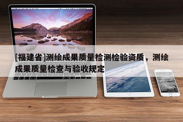 [福建省]测绘成果质量检测检验资质，测绘成果质量检查与验收规定