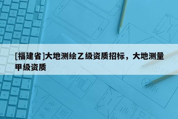 [福建省]大地测绘乙级资质招标，大地测量甲级资质