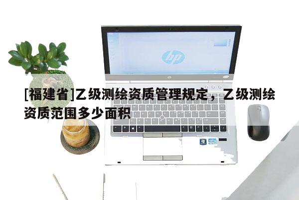 [福建省]乙级测绘资质管理规定，乙级测绘资质范围多少面积