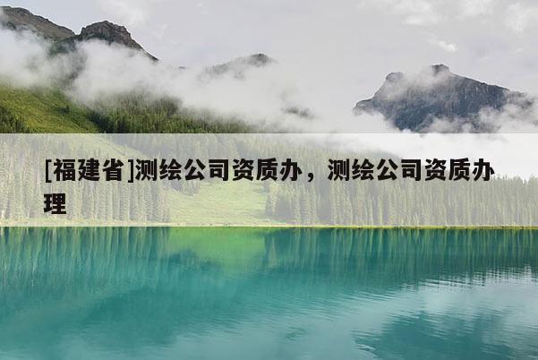 [福建省]测绘公司资质办，测绘公司资质办理