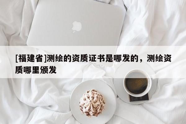 [福建省]测绘的资质证书是哪发的，测绘资质哪里颁发