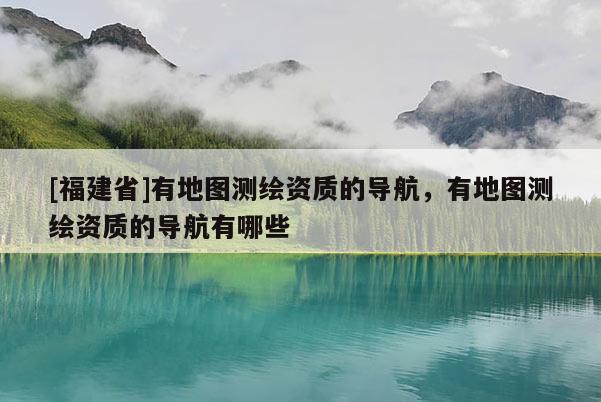 [福建省]有地图测绘资质的导航，有地图测绘资质的导航有哪些