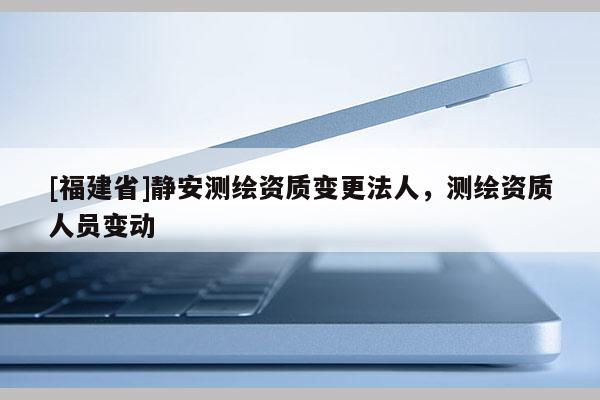 [福建省]静安测绘资质变更法人，测绘资质人员变动