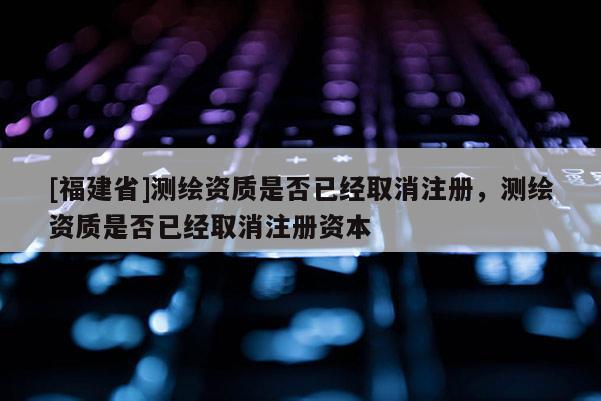 [福建省]测绘资质是否已经取消注册，测绘资质是否已经取消注册资本