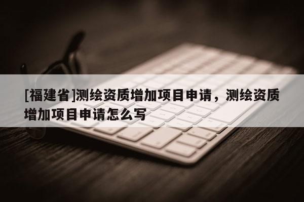 [福建省]测绘资质增加项目申请，测绘资质增加项目申请怎么写