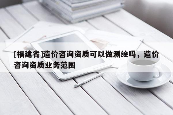 [福建省]造价咨询资质可以做测绘吗，造价咨询资质业务范围