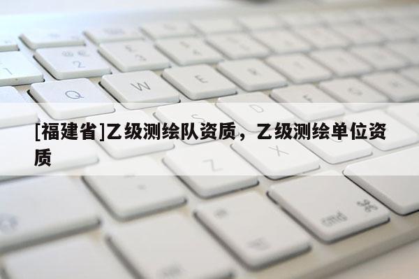 [福建省]乙级测绘队资质，乙级测绘单位资质