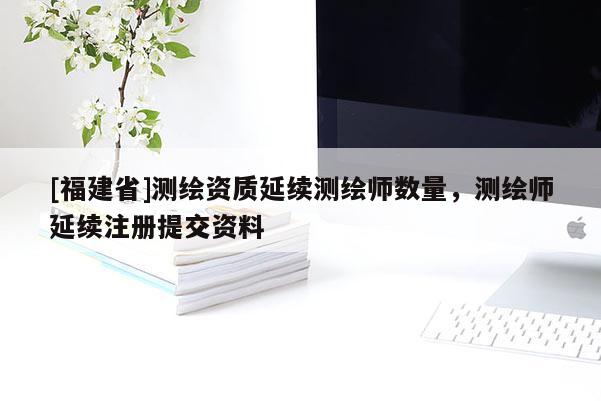 [福建省]测绘资质延续测绘师数量，测绘师延续注册提交资料