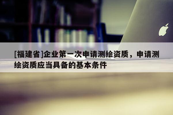[福建省]企业第一次申请测绘资质，申请测绘资质应当具备的基本条件