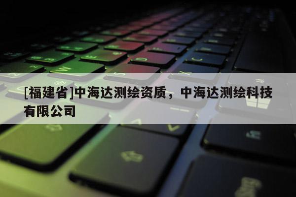 [福建省]中海达测绘资质，中海达测绘科技有限公司