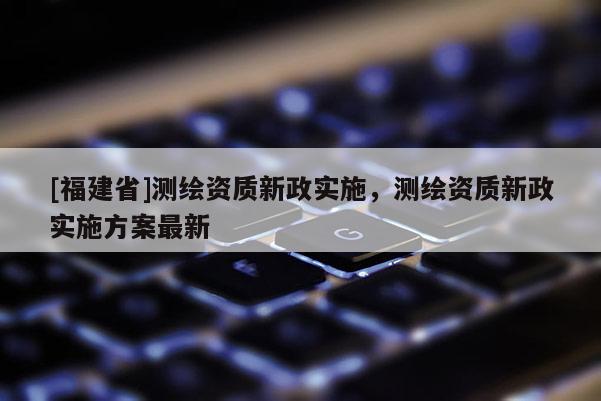 [福建省]测绘资质新政实施，测绘资质新政实施方案最新