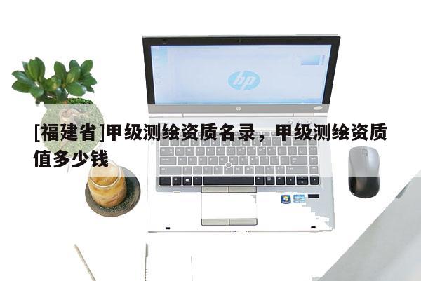 [福建省]甲级测绘资质名录，甲级测绘资质值多少钱