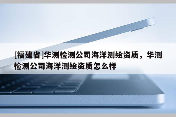 [福建省]华测检测公司海洋测绘资质，华测检测公司海洋测绘资质怎么样