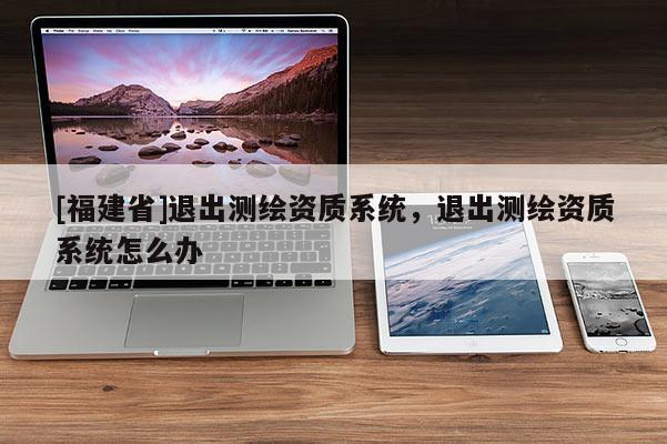 [福建省]退出测绘资质系统，退出测绘资质系统怎么办