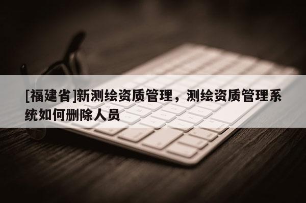 [福建省]新测绘资质管理，测绘资质管理系统如何删除人员