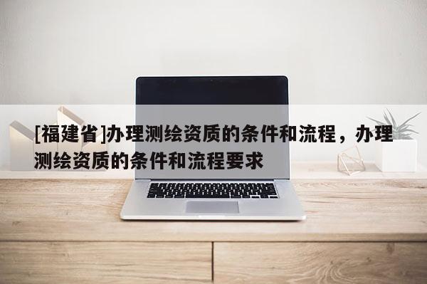 [福建省]办理测绘资质的条件和流程，办理测绘资质的条件和流程要求