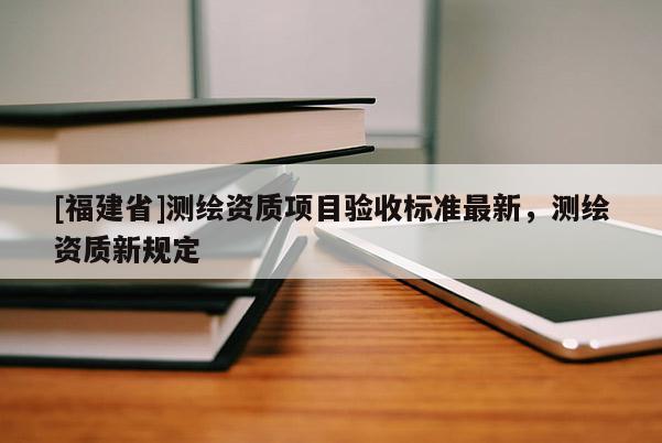[福建省]测绘资质项目验收标准最新，测绘资质新规定