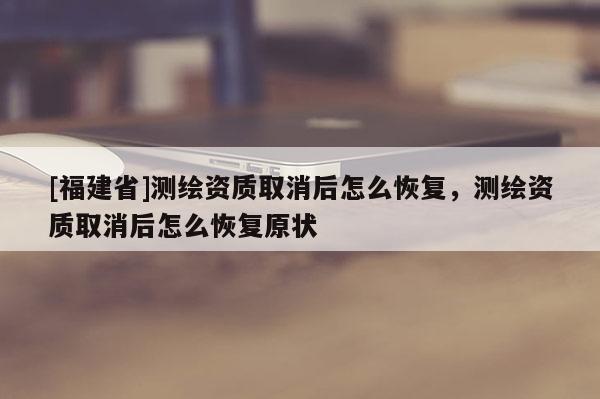 [福建省]测绘资质取消后怎么恢复，测绘资质取消后怎么恢复原状