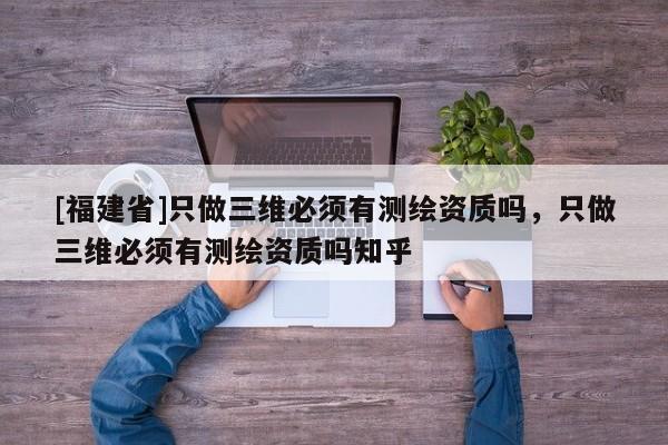 [福建省]只做三维必须有测绘资质吗，只做三维必须有测绘资质吗知乎