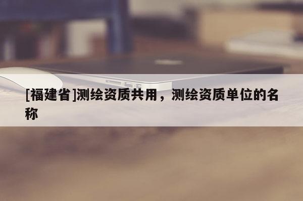 [福建省]测绘资质共用，测绘资质单位的名称