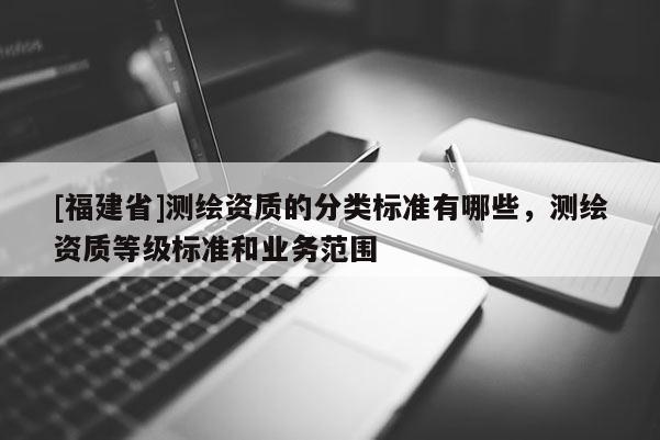 [福建省]测绘资质的分类标准有哪些，测绘资质等级标准和业务范围