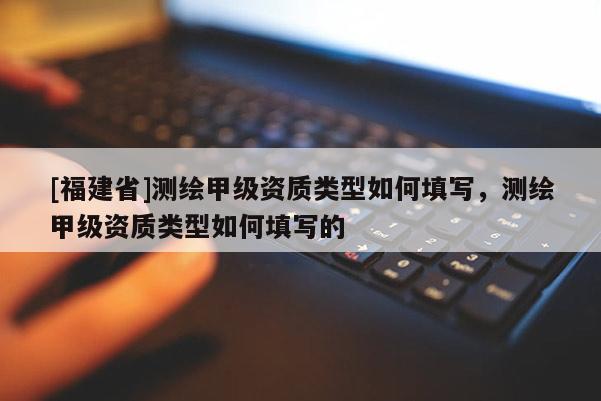 [福建省]测绘甲级资质类型如何填写，测绘甲级资质类型如何填写的