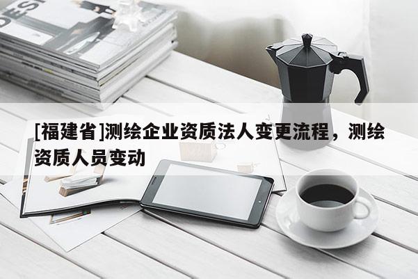 [福建省]测绘企业资质法人变更流程，测绘资质人员变动