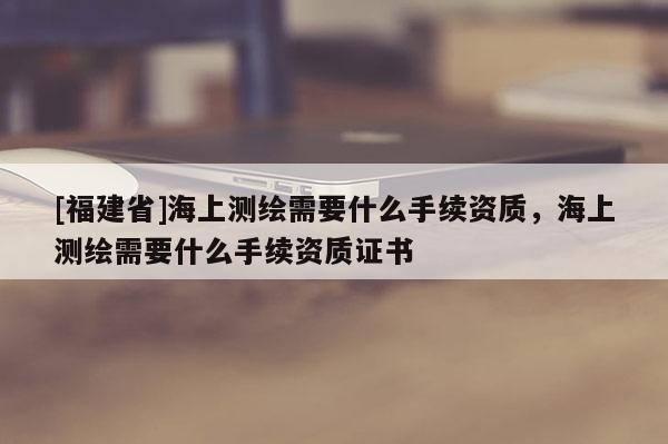 [福建省]海上测绘需要什么手续资质，海上测绘需要什么手续资质证书