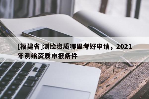 [福建省]测绘资质哪里考好申请，2021年测绘资质申报条件