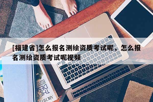 [福建省]怎么报名测绘资质考试呢，怎么报名测绘资质考试呢视频