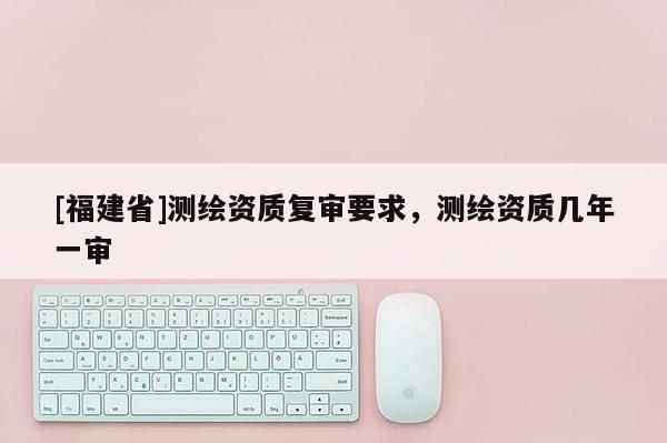 [福建省]测绘资质复审要求，测绘资质几年一审