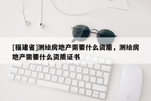 [福建省]测绘房地产需要什么资质，测绘房地产需要什么资质证书