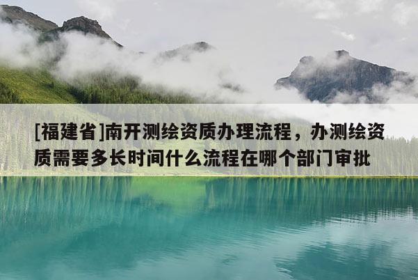 [福建省]南开测绘资质办理流程，办测绘资质需要多长时间什么流程在哪个部门审批