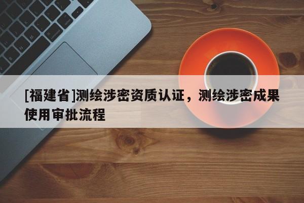 [福建省]测绘涉密资质认证，测绘涉密成果使用审批流程