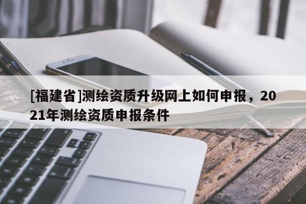 [福建省]测绘资质升级网上如何申报，2021年测绘资质申报条件