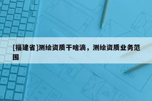 [福建省]测绘资质干啥滴，测绘资质业务范围