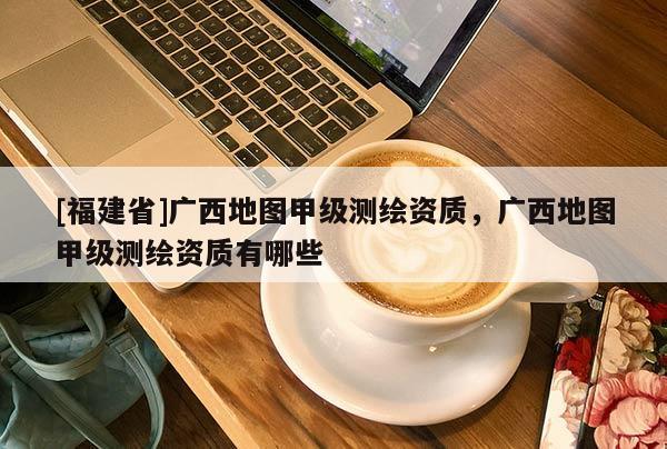 [福建省]广西地图甲级测绘资质，广西地图甲级测绘资质有哪些