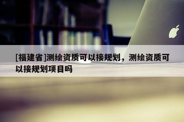 [福建省]测绘资质可以接规划，测绘资质可以接规划项目吗