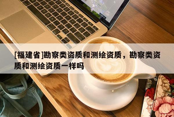 [福建省]勘察类资质和测绘资质，勘察类资质和测绘资质一样吗