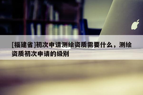 [福建省]初次申请测绘资质需要什么，测绘资质初次申请的级别