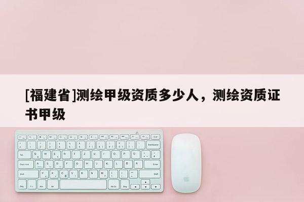 [福建省]测绘甲级资质多少人，测绘资质证书甲级