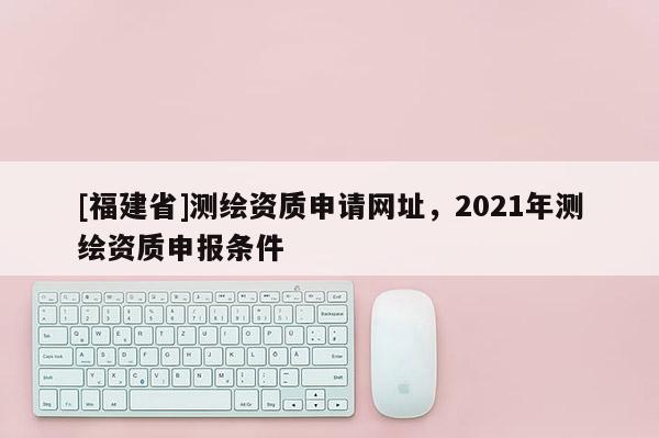 [福建省]测绘资质申请网址，2021年测绘资质申报条件