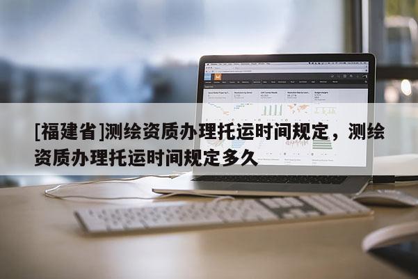 [福建省]测绘资质办理托运时间规定，测绘资质办理托运时间规定多久