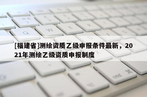 [福建省]测绘资质乙级申报条件最新，2021年测绘乙级资质申报制度