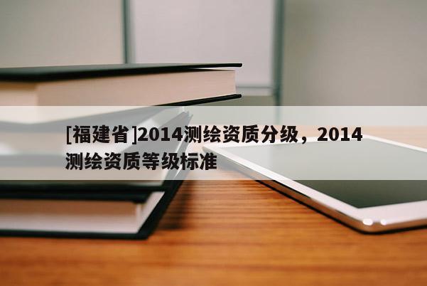 [福建省]2014测绘资质分级，2014测绘资质等级标准