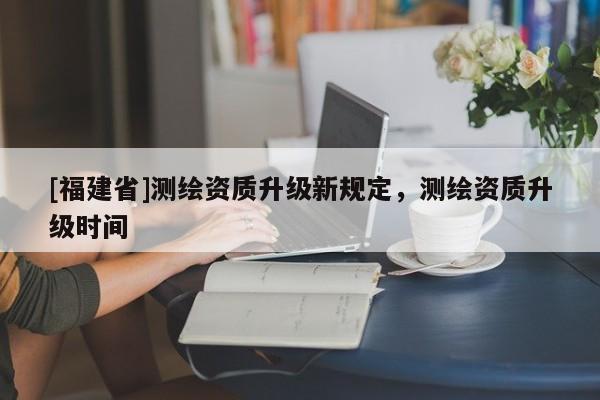 [福建省]测绘资质升级新规定，测绘资质升级时间
